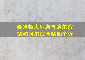 曼哈顿大酒店与哈尔滨 站和哈尔滨西站那个近